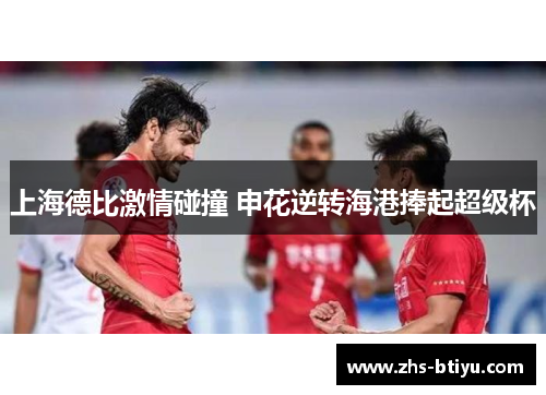 上海德比激情碰撞 申花逆转海港捧起超级杯