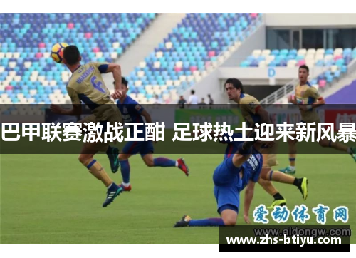 巴甲联赛激战正酣 足球热土迎来新风暴