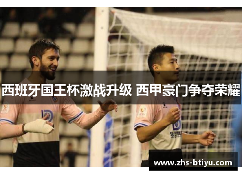 西班牙国王杯激战升级 西甲豪门争夺荣耀