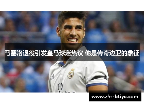 马塞洛退役引发皇马球迷热议 他是传奇边卫的象征