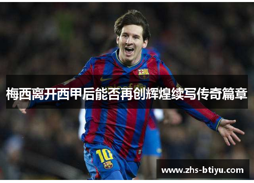 梅西离开西甲后能否再创辉煌续写传奇篇章