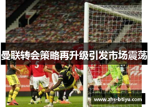 曼联转会策略再升级引发市场震荡